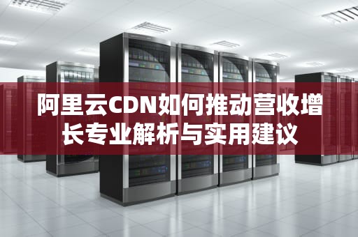 阿里云CDN如何推动营收增长专业解析与实用建议