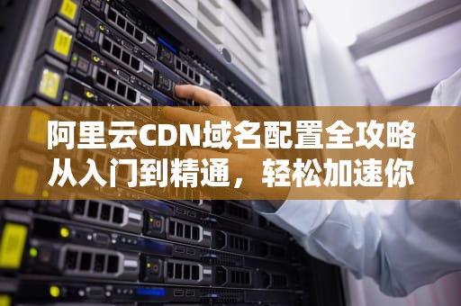 阿里云CDN域名配置全攻略从入门到精通，轻松加速你的网站