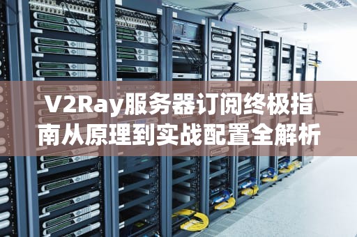 V2Ray服务器订阅终极指南从原理到实战配置全解析
