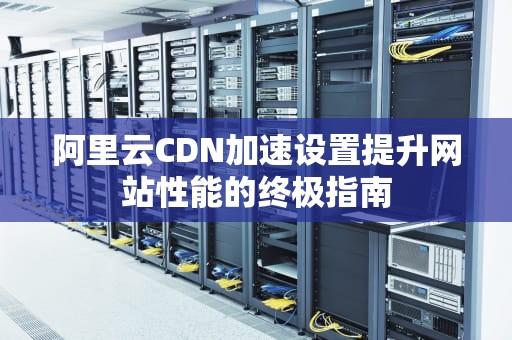阿里云CDN加速设置提升网站性能的终极指南