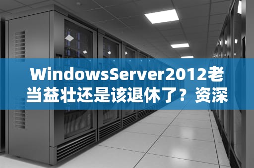 WindowsServer2012老当益壮还是该退休了？资深运维的深度吐槽
