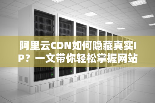 阿里云CDN如何隐藏真实IP？一文带你轻松掌握网站安全防护秘籍！