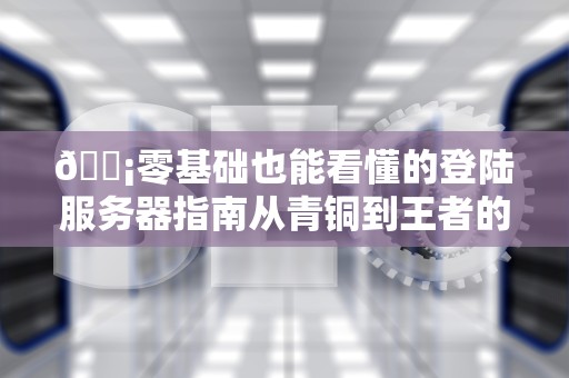 📡零基础也能看懂的登陆服务器指南从青铜到王者的进阶之路