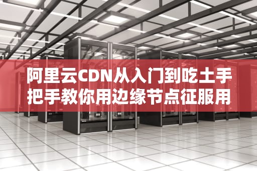 阿里云CDN从入门到吃土手把手教你用边缘节点征服用户芳心（附5个隐藏技巧）