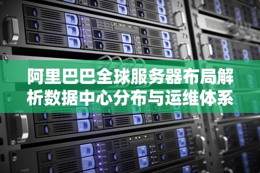 阿里巴巴全球服务器布局解析数据中心分布与运维体系全揭秘