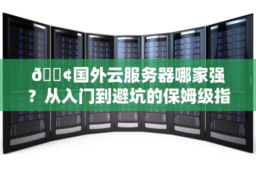 📢国外云服务器哪家强？从入门到避坑的保姆级指南（附小白必看冷知识）📢