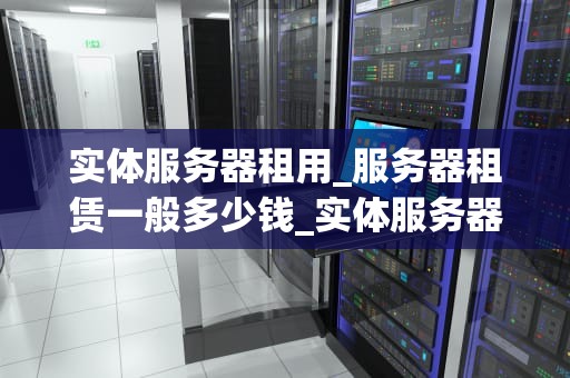 实体服务器租用_服务器租赁一般多少钱_实体服务器租用：关键因素与选择指南