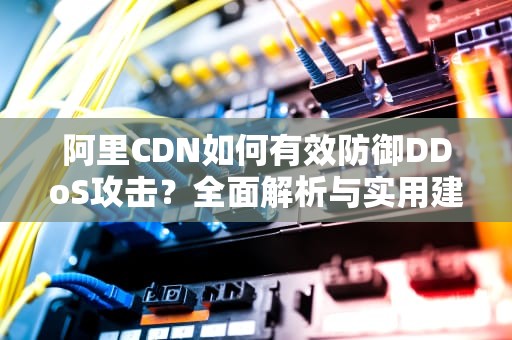 阿里CDN如何有效防御DDoS攻击？全面解析与实用建议