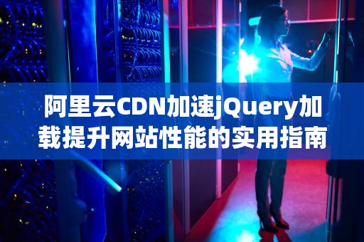 阿里云CDN加速jQuery加载提升网站性能的实用指南