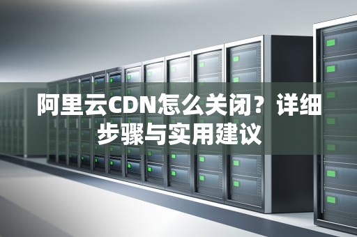 阿里云CDN怎么关闭？详细步骤与实用建议