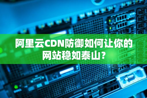 阿里云CDN防御如何让你的网站稳如泰山？