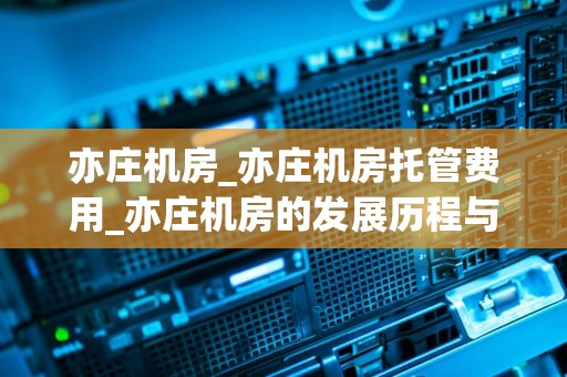 亦庄机房_亦庄机房托管费用_亦庄机房的发展历程与未来展望