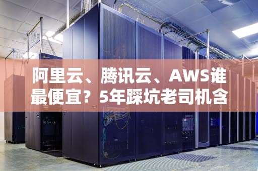 阿里云、腾讯云、AWS谁最便宜？5年踩坑老司机含泪总结云服务器选购避坑指南