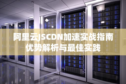 阿里云JSCDN加速实战指南优势解析与最佳实践
