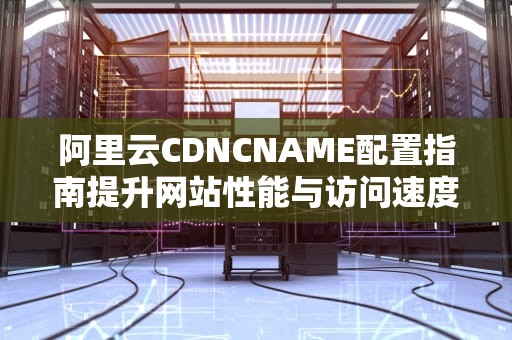 阿里云CDNCNAME配置指南提升网站性能与访问速度的实用技巧