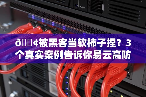 📢被黑客当软柿子捏？3个真实案例告诉你易云高防服务器如何让企业网站硬核抗揍📢