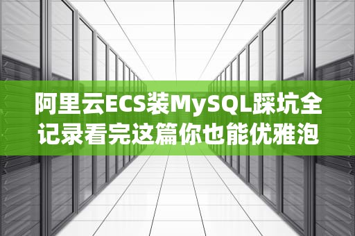 阿里云ECS装MySQL踩坑全记录看完这篇你也能优雅泡茶等安装