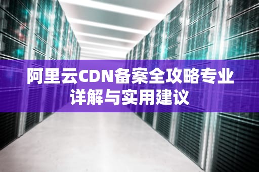 阿里云CDN备案全攻略专业详解与实用建议