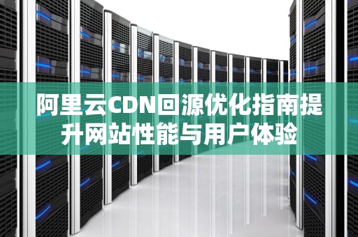 阿里云CDN回源优化指南提升网站性能与用户体验