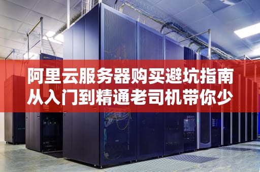 阿里云服务器购买避坑指南从入门到精通老司机带你少走三年弯路