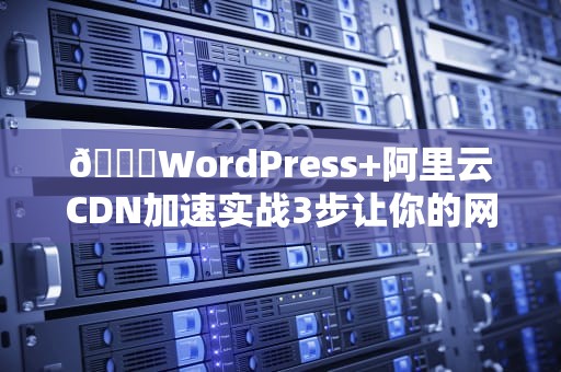 🔍WordPress+阿里云CDN加速实战3步让你的网站从龟速到起飞！🔍
