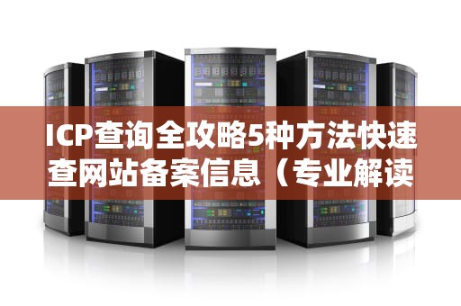 ICP查询全攻略5种方法快速查网站备案信息（专业解读+避坑指南）