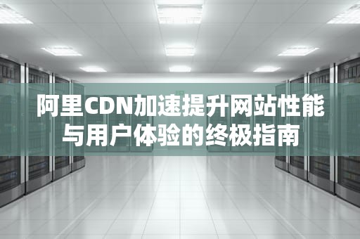 阿里CDN加速提升网站性能与用户体验的终极指南