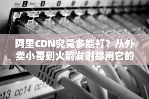 阿里CDN究竟多能打？从外卖小哥到火箭发射都用它的秘密武器！