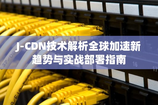 J-CDN技术解析全球加速新趋势与实战部署指南