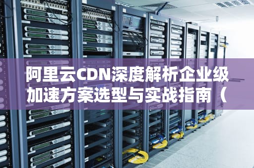 阿里云CDN深度解析企业级加速方案选型与实战指南（SEO优化版）