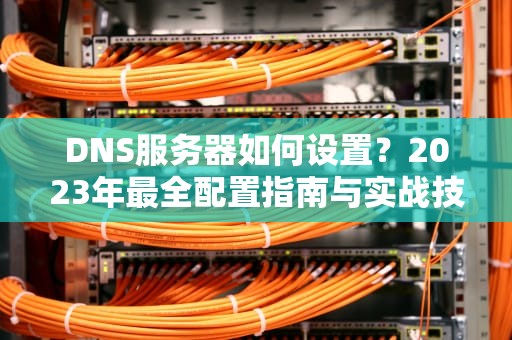 DNS服务器如何设置？2023年最全配置指南与实战技巧