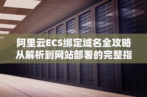 阿里云ECS绑定域名全攻略从解析到网站部署的完整指南