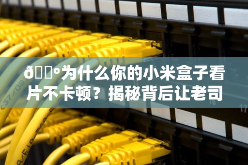 📺为什么你的小米盒子看片不卡顿？揭秘背后让老司机都跪服的CDN黑科技📺