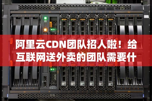 阿里云CDN团队招人啦！给互联网送外卖的团队需要什么神仙员工？