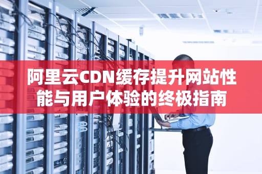 阿里云CDN缓存提升网站性能与用户体验的终极指南