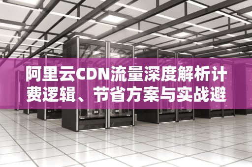 阿里云CDN流量深度解析计费逻辑、节省方案与实战避坑指南