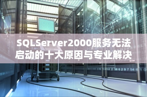 SQLServer2000服务无法启动的十大原因与专业解决方案指南