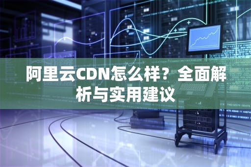 阿里云CDN怎么样？全面解析与实用建议