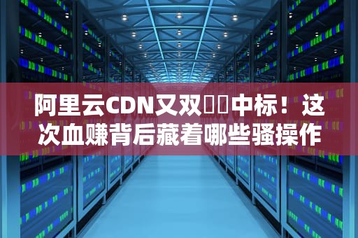 阿里云CDN又双叒収中标！这次血赚背后藏着哪些骚操作？