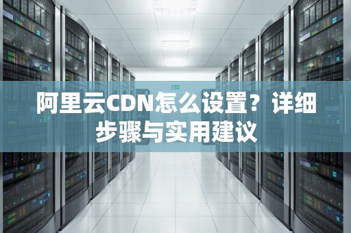 阿里云CDN怎么设置？详细步骤与实用建议