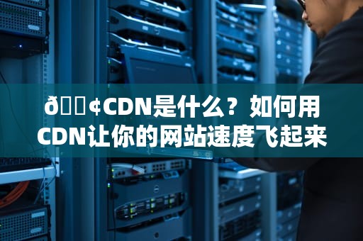 📢CDN是什么？如何用CDN让你的网站速度飞起来？（附保姆级操作指南）