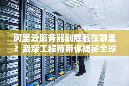 阿里云服务器到底藏在哪里？资深工程师带你揭秘全球数据中心布局