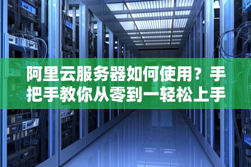 阿里云服务器如何使用？手把手教你从零到一轻松上手！