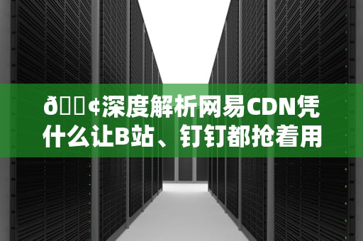 📢深度解析网易CDN凭什么让B站、钉钉都抢着用？工程师揭秘3个真香原理！