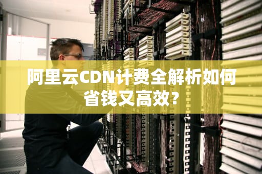 阿里云CDN计费全解析如何省钱又高效？
