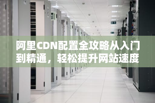 阿里CDN配置全攻略从入门到精通，轻松提升网站速度！
