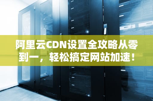 阿里云CDN设置全攻略从零到一，轻松搞定网站加速！