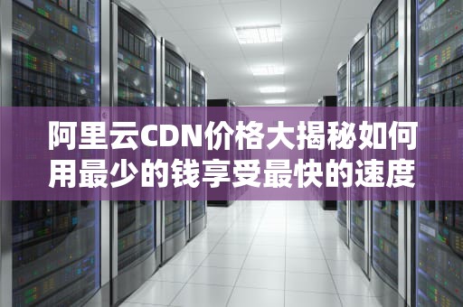阿里云CDN价格大揭秘如何用最少的钱享受最快的速度？