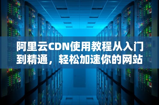 阿里云CDN使用教程从入门到精通，轻松加速你的网站