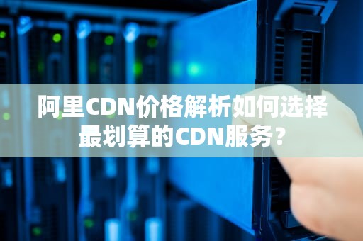 阿里CDN价格解析如何选择最划算的CDN服务？